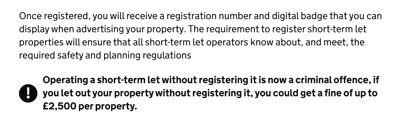 Screenshot of two paragraphs of text. The first paragraph reads: ‘Once registered, you will receive a registration number and digital badge that you can display when advertising your property. The requirement to register short-term let properties will ensure that all short-term let operators know about, and meet, the required safety and planning regulations’. The second paragraph, in bold, appears next next to a black warning icon and reads: ‘Operating a short-term let without registering it is now a criminal offence, if you let out your property without registering it, you could get a fine of up to £2,500 per property’