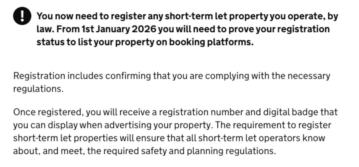 Screenshot of three paragraphs of text. he second paragraph, in bold, appears next next to a black warning icon and reads: ‘You now need to register any short-term let property you operate, by law. From 1st January 2026 you will need to prove your registration status to list your property on booking platforms.’
The second paragraph reads: ‘Registration includes confirming that you are complying with the necessary regulations.’
The third paragraph reads: ‘Once registered, you will receive a registration number and digital badge that you can display when advertising your property. The requirement to register short-term let properties will ensure that all short-term let operators know about, and meet, the required safety and planning regulations’.