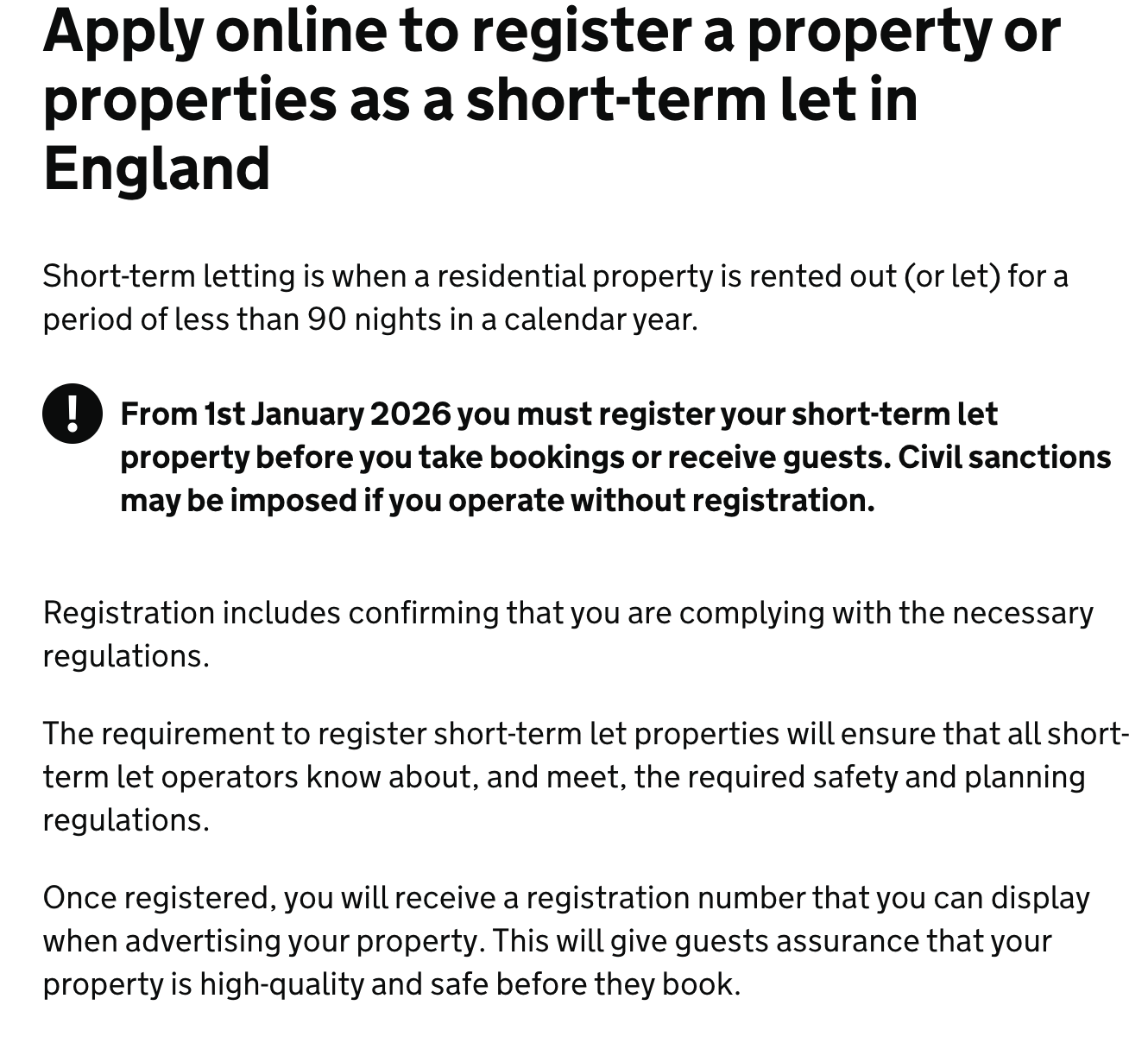 Screenshot with the following text: The title at the top is in bold and reads ‘Apply online to register a property or properties as a short-term let in England.’
Below it is a short sentence that reads: ‘Short-term letting is when a residential property is rented out (or let) for a period of less than 90 nights in a calendar year.’
The next paragraph, with a black warning icon, is in bold and reads: ‘From 1st January 2026 you must register your short-term let property before you take bookings or receive guests. Civil sanctions may be imposed if you operate without registration.’
This is followed by a third sentence that reads: ‘Registration includes confirming that you are complying with the necessary regulations.
The final two paragraphs read: ‘The requirement to register short-term let properties will ensure that all short-term let operators know about, and mee, the required safety and planning regulations.’ and ‘Once registered, you will receive a registration number that you can display when advertising your property. This will give guests assurance that your property is high-quality and safe before they book.’