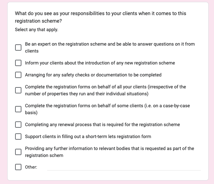Screenshot of a related question from a survey sent to management companies. The question was; What do you see as your responsibilities to your clients when it comes to this registration scheme? There are 9 checkboxes below with the following options; Be an expert on the registration scheme and be able to answer questions on it from clients, Inform your clients about the introduction of any new registration scheme, Arranging for any safety checks or documentation to be completed, Complete the registration forms on behalf of all your clients (irrespective of the number of properties they run and their individual situations), Complete the registration forms on behalf of some clients (i.e. on a case-by-case basis), Completing any renewal process that is required for the registration scheme, Support clients in filling out a short-term lets registration form, Providing any further information to relevant bodies that is requested as part of the registration scheme and Other.
