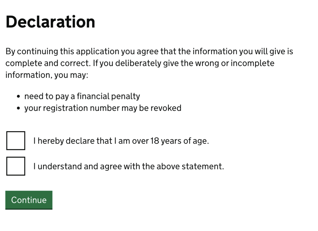Screenshot of a page showing a heading that reads: ‘Declaration’. Beneath this there is text that reads “By continuing this application you agree that the information you will give is complete and correct. If you deliberately give the wrong or incomplete information, you may: “need to pay a financial penalty” “your registration number may be revoked”. Below this there are two checkboxes which read: “I hereby declare that I am over 18 years of age.” and “I understand and agree with the above statement.”. Below this there is a green action button labelled “continue”.