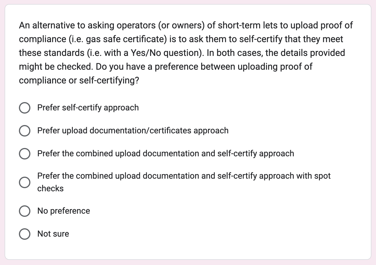 Screenshot of a related question from a survey sent to management companies. The question was; An alternative to asking operators (or owners) of short-term lets to upload proof of compliance (i.e. gas safe certificate) is to ask them to self-certify that they meet these standards (i.e. with a Yes/No question). In both cases, the details provided might be checked. Do you have a preference between uploading proof of compliance or self-certifying? Underneath there are 6 radio buttons which are; Prefer self-certify approach, Prefer upload documentation/certificates approach, Prefer the combined upload documentation and self-certify approach, Prefer the combined upload documentation and self-certify approach with spot checks, No preference, Not sure