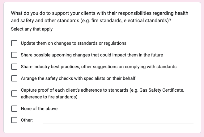 Screenshot of a related question from a survey sent to management companies. The question was; What do you do to support your clients with their responsibilities regarding health and safety and other standards (e.g. fire standards, electrical standards)? There are 7 checkboxes underneath; Update them on changes to standards or regulations, Share possible upcoming changes that could impact them in the future, Share industry best practices, other suggestions on complying with standards, Arrange the safety checks with specialists on their behalf, Capture proof of each client's adherence to standards (e.g. Gas Safety Certificate, adherence to fire standards), None of the above, Other