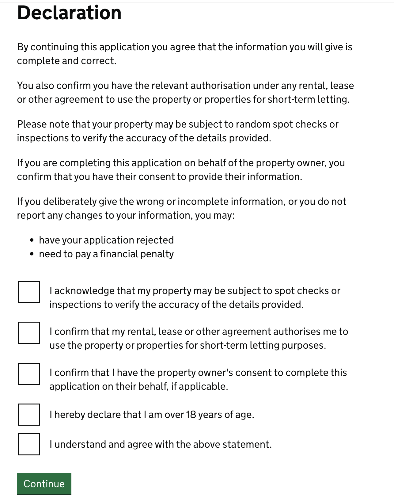 Screenshot of a page showing a heading that reads: ‘Declaration’. Beneath this there is text that reads “By continuing this application you agree that the information you will give is complete and correct. You also confirm you have the relevant authorisation under any rental, lease or other agreement to use the property or properties for short-term letting. Please note that your property may be subject to random spot checks or inspections to verify the accuracy of the details provided. If you are completing this application on behalf of the property owner, you confirm that you have their consent to provide their information. If you deliberately give the wrong or incomplete information, or you do not report any changes to your information, you may: “have your application rejected” and “need to pay a financial penalty”. Below this there are four checkboxes which read: “I acknowledge that my property may be subject to spot checks or inspections to verify the accuracy of the details provided.” “ I confirm that my rental, lease or other agreement authorises me to use the property or properties for short-term letting purposes” “I hereby declare that I am over 18 years of age.” and “I understand and agree with the above statement.”. Below this there is a green action button labelled “continue”.