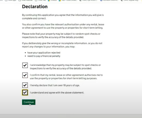 Screenshot of a page showing a heading that reads: ‘Declaration’. Beneath this there is text that reads “By continuing this application you agree that the information you will give is complete and correct. You also confirm you have the relevant authorisation under any rental, lease or other agreement to use the property or properties for short-term letting. Please note that your property may be subject to random spot checks or inspections to verify the accuracy of the details provided. If you are completing this application on behalf of the property owner, you confirm that you have their consent to provide their information. If you deliberately give the wrong or incomplete information, or you do not report any changes to your information, you may: “have your application rejected” and “need to pay a financial penalty”. Below this there are four checkboxes which read: “I acknowledge that my property may be subject to spot checks or inspections to verify the accuracy of the details provided.” “ I confirm that my rental, lease or other agreement authorises me to use the property or properties for short-term letting purposes” “I hereby declare that I am over 18 years of age.” and “I understand and agree with the above statement.”. Below this there is a green action button labelled “continue”. The checkboxes are all checked