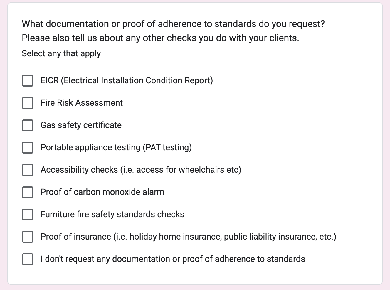 Screenshot of a related question from a survey sent to management companies. The question was; What documentation or proof of adherence to standards do you request?
Please also tell us about any other checks you do with your clients. There are 9 checkboxes beneath the question; EICR (Electrical Installation Condition Report), Fire Risk Assessment, Gas safety certificate, Portable appliance testing (PAT testing), Accessibility checks (i.e. access for wheelchairs etc), Proof of carbon monoxide alarm, Furniture fire safety standards checks, Proof of insurance (i.e. holiday home insurance, public liability insurance, etc.), I don't request any documentation or proof of adherence to standards