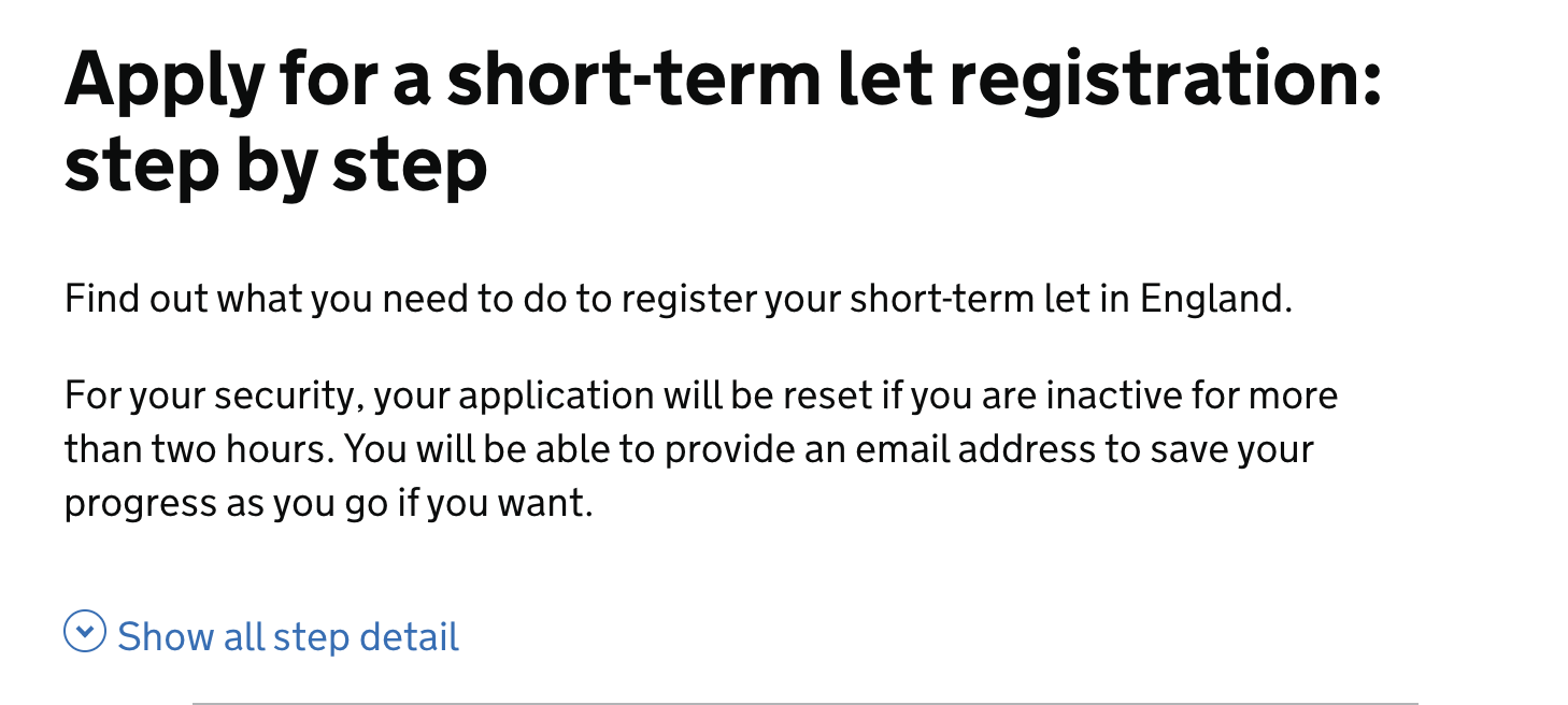 Screenshot with the following text: The title at the top is in bold and reads ‘Apply for a short-term let registration: step by step’ Below it is a short sentence that reads: ‘Find out what you need to do to register your short-term let in England.’ The next paragraph reads: ‘For your security, your application will be reset if you are inactive for more than two hours. You will be able to provide an email address to save your progress as you go if you want’. Below this there is a toggle that could open up more information that reads “Show all step detail’.
