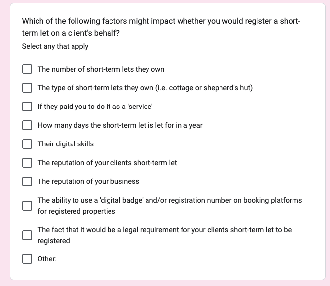 Screenshot of a related question from a survey sent to management companies. The question was; Which of the following factors might impact whether you would register a short-term let on a client's behalf? (Select any that apply). There are 10 checkboxes below with the following options; The number of short-term lets they own, The type of short-term lets they own (i.e. cottage or shepherd's hut), If they paid you to do it as a 'service', How many days the short-term let is let for in a year, Their digital skills, The reputation of your clients short-term let, The reputation of your business, The ability to use a 'digital badge' and/or registration number on booking platforms for registered properties, The fact that it would be a legal requirement for your clients short-term let to be registered, Other.