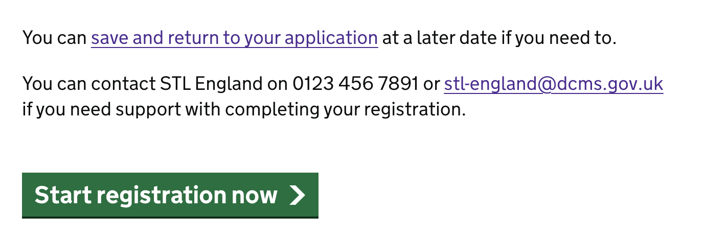 Screenshot of a page containing text and a green action button: The first line reads “You can save and return to your application at a later date if you need to.” The second line reads “You can contact STL England on 0123 456 7891 or stl-england@dcms.gov.uk if you need support with completing your registration.” and the green action button reads “Start registration now”