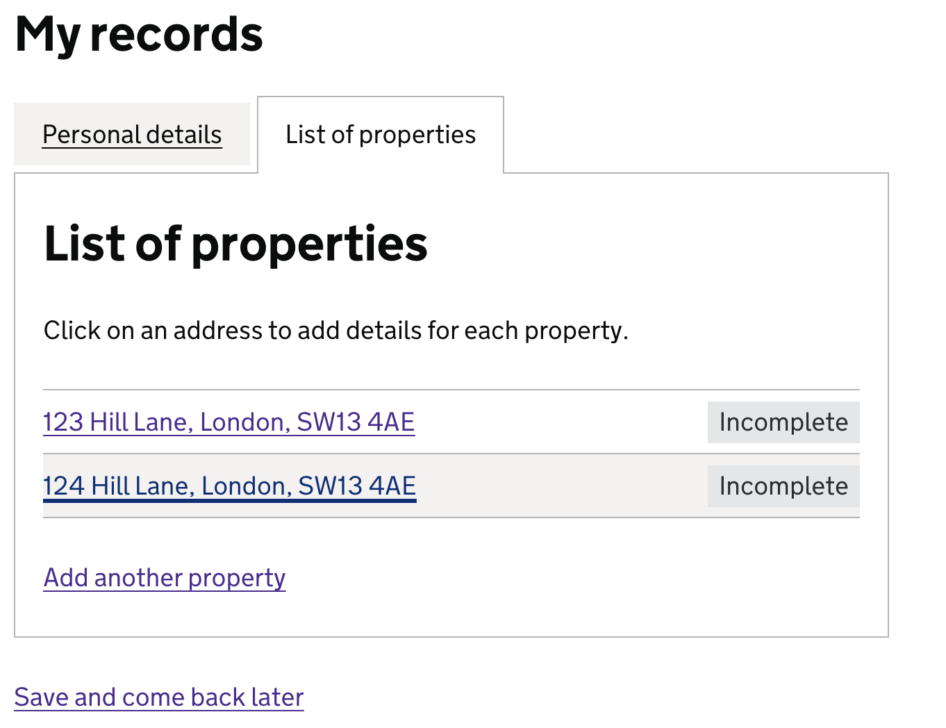Screenshot of a page with a heading that reads “My records”.  The body of the page has a tabbed interface styling and within this is another heading that reads “List of properties” and hint text beneath this that reads “Click on an address to add details for each property.”  The tabs are labelled ‘personal details’ and ‘list of properties’. Below the tabs  there is a summary table format with two clickable links of 2 property addresses. There is a tag labelled ‘incomplete’ beside each property address. The second address appears to be in bold text. Within the summary table there is a link that reads “Add another property” and another link that reads “save and come back later” outside of this table.